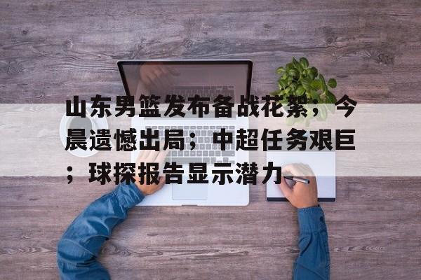山东男篮发布备战花絮；今晨遗憾出局；中超任务艰巨；球探报告显示潜力(山东男篮最新消息回放最新消息)