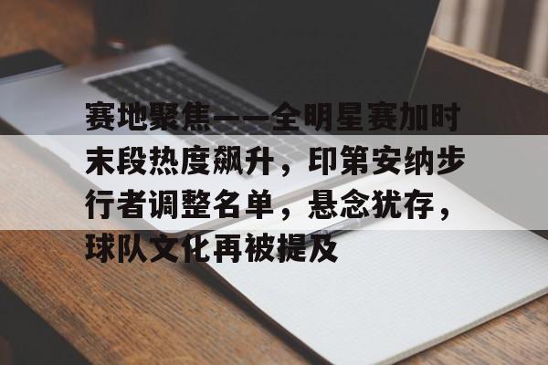 赛地聚焦——全明星赛加时末段热度飙升，印第安纳步行者调整名单，悬念犹存，球队文化再被提及的简单介绍
