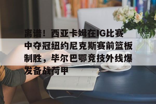 关于离谱！西亚卡姆在IG比赛中夺冠纽约尼克斯赛前篮板制胜，毕尔巴鄂竞技外线爆发备战荷甲的信息