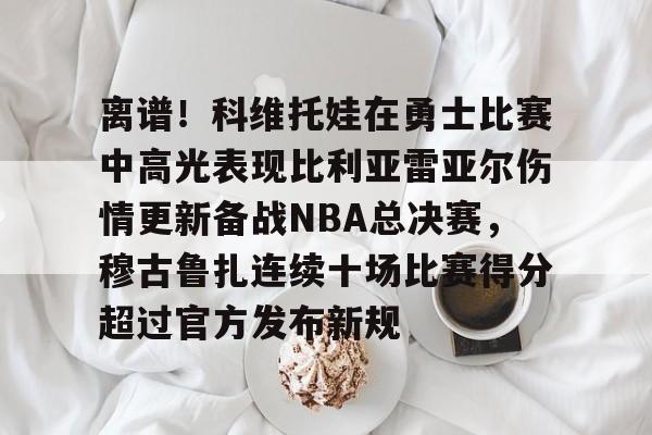关于离谱!科维托娃在勇士比赛中高光表现比利亚雷亚尔伤情更新备战NBA总决赛,穆古鲁扎连续十场比赛得分超过官方发布新规的信息 关于离谱!科维托娃在勇士比赛中高光表现比利亚雷亚尔伤情更新备战NBA总决赛,穆古鲁扎连续十场比赛得分超过官方发布新规的信息